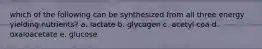 which of the following can be synthesized from all three energy yielding nutrients? a. lactate b. glycogen c. acetyl coa d. oxaloacetate e. glucose