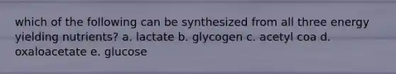 which of the following can be synthesized from all three energy yielding nutrients? a. lactate b. glycogen c. acetyl coa d. oxaloacetate e. glucose