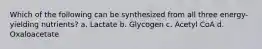 Which of the following can be synthesized from all three energy-yielding nutrients? a. Lactate b. Glycogen c. Acetyl CoA d. Oxaloacetate