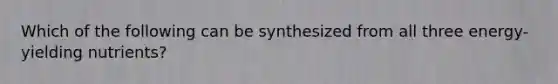 ​Which of the following can be synthesized from all three energy-yielding nutrients?