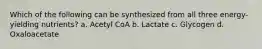 Which of the following can be synthesized from all three energy-yielding nutrients? a. Acetyl CoA b. Lactate c. Glycogen d. Oxaloacetate