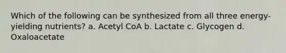 Which of the following can be synthesized from all three energy-yielding nutrients? a. Acetyl CoA b. Lactate c. Glycogen d. Oxaloacetate