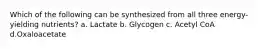 Which of the following can be synthesized from all three energy-yielding nutrients? a. Lactate b. Glycogen c. Acetyl CoA d.Oxaloacetate