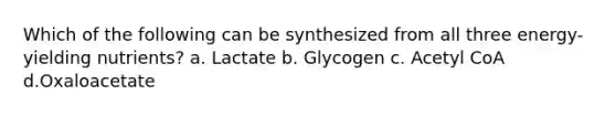 Which of the following can be synthesized from all three energy-yielding nutrients? a. Lactate b. Glycogen c. Acetyl CoA d.Oxaloacetate