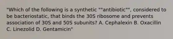 "Which of the following is a synthetic ""antibiotic"", considered to be bacteriostatic, that binds the 30S ribosome and prevents association of 30S and 50S subunits? A. Cephalexin B. Oxacillin C. Linezolid D. Gentamicin"