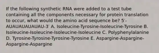 If the following synthetic RNA were added to a test tube containing all the components necessary for protein translation to occur, what would the amino acid sequence be? 5′-AUAUAUAUAUAU-3′ A. Isoleucine-Tyrosine-Isoleucine-Tyrosine B. Isoleucine-Isoleucine-Isoleucine-Isoleucine C. Polyphenylalanine D. Tyrosine-Tyrosine-Tyrosine-Tyrosine E. Aspargine-Aspargine-Aspargine-Aspargine