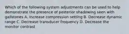 Which of the following system adjustments can be used to help demonstrate the presence of posterior shadowing seen with gallstones A. Increase compression setting B. Decrease dynamic range C. Decrease transducer frequency D. Decrease the monitor contrast