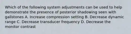 Which of the following system adjustments can be used to help demonstrate the presence of posterior shadowing seen with gallstones A. Increase compression setting B. Decrease dynamic range C. Decrease transducer frequency D. Decrease the monitor contrast