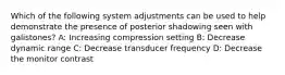 Which of the following system adjustments can be used to help demonstrate the presence of posterior shadowing seen with galistones? A: Increasing compression setting B: Decrease dynamic range C: Decrease transducer frequency D: Decrease the monitor contrast