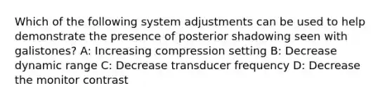 Which of the following system adjustments can be used to help demonstrate the presence of posterior shadowing seen with galistones? A: Increasing compression setting B: Decrease dynamic range C: Decrease transducer frequency D: Decrease the monitor contrast