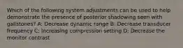 Which of the following system adjustments can be used to help demonstrate the presence of posterior shadowing seen with gallstones? A: Decrease dynamic range B: Decrease transducer frequency C: Increasing compression setting D: Decrease the monitor contrast