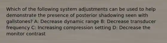 Which of the following system adjustments can be used to help demonstrate the presence of posterior shadowing seen with gallstones? A: Decrease dynamic range B: Decrease transducer frequency C: Increasing compression setting D: Decrease the monitor contrast