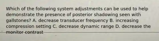 Which of the following system adjustments can be used to help demonstrate the presence of posterior shadowing seen with gallstones? A. decrease transducer frequency B. increasing compression setting C. decrease dynamic range D. decrease the monitor contrast