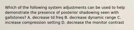 Which of the following system adjustments can be used to help demonstrate the presence of posterior shadowing seen with gallstones? A. decrease td freq B. decrease dynamic range C. increase compression setting D. decrease the monitor contrast