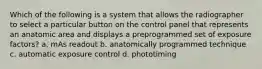 Which of the following is a system that allows the radiographer to select a particular button on the control panel that represents an anatomic area and displays a preprogrammed set of exposure factors? a. mAs readout b. anatomically programmed technique c. automatic exposure control d. phototiming