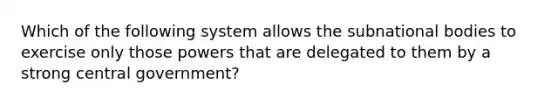 Which of the following system allows the subnational bodies to exercise only those powers that are delegated to them by a strong central government?