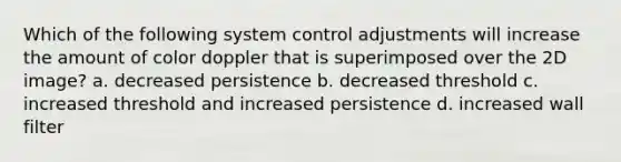 Which of the following system control adjustments will increase the amount of color doppler that is superimposed over the 2D image? a. decreased persistence b. decreased threshold c. increased threshold and increased persistence d. increased wall filter