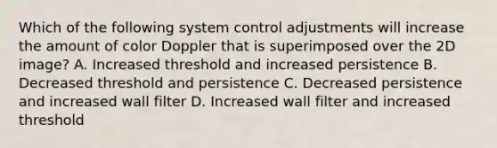 Which of the following system control adjustments will increase the amount of color Doppler that is superimposed over the 2D image? A. Increased threshold and increased persistence B. Decreased threshold and persistence C. Decreased persistence and increased wall filter D. Increased wall filter and increased threshold