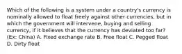 Which of the following is a system under a country's currency is nominally allowed to float freely against other currencies, but in which the government will intervene, buying and selling currency, if it believes that the currency has deviated too far? (Ex: China) A. Fixed exchange rate B. Free float C. Pegged float D. Dirty float