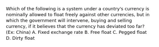 Which of the following is a system under a country's currency is nominally allowed to float freely against other currencies, but in which the government will intervene, buying and selling currency, if it believes that the currency has deviated too far? (Ex: China) A. Fixed exchange rate B. Free float C. Pegged float D. Dirty float