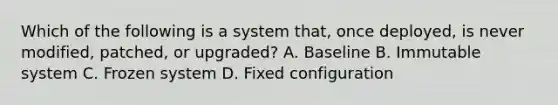 Which of the following is a system that, once deployed, is never modified, patched, or upgraded? A. Baseline B. Immutable system C. Frozen system D. Fixed configuration