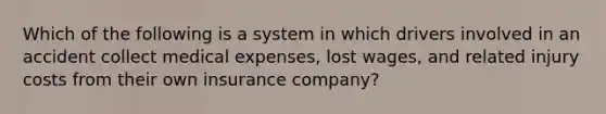 Which of the following is a system in which drivers involved in an accident collect medical expenses, lost wages, and related injury costs from their own insurance company?