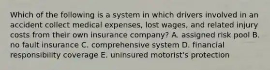 Which of the following is a system in which drivers involved in an accident collect medical expenses, lost wages, and related injury costs from their own insurance company? A. assigned risk pool B. no fault insurance C. comprehensive system D. financial responsibility coverage E. uninsured motorist's protection