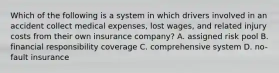 Which of the following is a system in which drivers involved in an accident collect medical expenses, lost wages, and related injury costs from their own insurance company? A. assigned risk pool B. financial responsibility coverage C. comprehensive system D. no-fault insurance