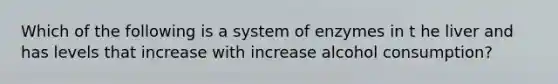 Which of the following is a system of enzymes in t he liver and has levels that increase with increase alcohol consumption?