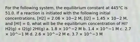 For the following system, the equilibrium constant at 445°C is 51.0. If a reaction is initiated with the following initial concentrations, [H2] = 2.06 × 10−2 M, [I2] = 1.45 × 10−2 M, and [HI] = 0, what will be the equilibrium concentration of HI? H2(g) + I2(g) 2HI(g) a. 1.8 × 10^−2 M b. 1.4 × 10^−1 M c. 2.7 × 10^−1 M d. 2.6 × 10^−2 M e. 3.7 × 10^−3 M