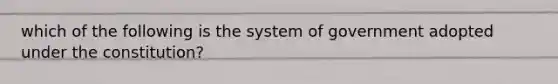 which of the following is the system of government adopted under the constitution?