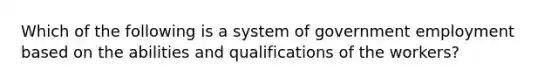 Which of the following is a system of government employment based on the abilities and qualifications of the workers?