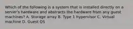 Which of the following is a system that is installed directly on a server's hardware and abstracts the hardware from any guest machines? A. Storage array B. Type 1 hypervisor C. Virtual machine D. Guest QS