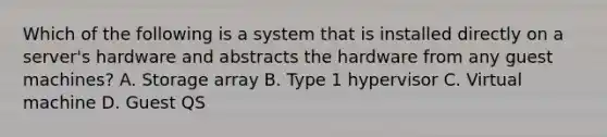 Which of the following is a system that is installed directly on a server's hardware and abstracts the hardware from any guest machines? A. Storage array B. Type 1 hypervisor C. Virtual machine D. Guest QS