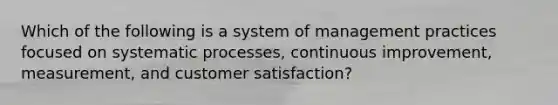 Which of the following is a system of management practices focused on systematic processes, continuous improvement, measurement, and customer satisfaction?