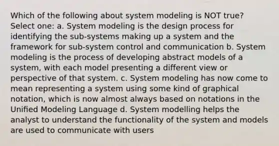 Which of the following about system modeling is NOT true? Select one: a. System modeling is the design process for identifying the sub-systems making up a system and the framework for sub-system control and communication b. System modeling is the process of developing abstract models of a system, with each model presenting a different view or perspective of that system. c. System modeling has now come to mean representing a system using some kind of graphical notation, which is now almost always based on notations in the Uniﬁed Modeling Language d. System modelling helps the analyst to understand the functionality of the system and models are used to communicate with users