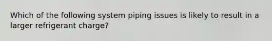 Which of the following system piping issues is likely to result in a larger refrigerant charge?