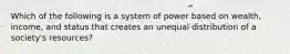 Which of the following is a system of power based on wealth, income, and status that creates an unequal distribution of a society's resources?