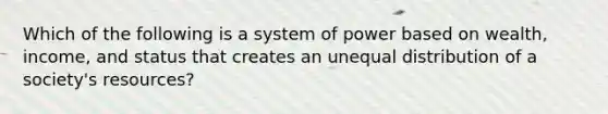 Which of the following is a system of power based on wealth, income, and status that creates an unequal distribution of a society's resources?