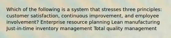 Which of the following is a system that stresses three​ principles: customer​ satisfaction, continuous improvement, and employee​ involvement? Enterprise resource planning Lean manufacturing Just-in-time inventory management Total quality management