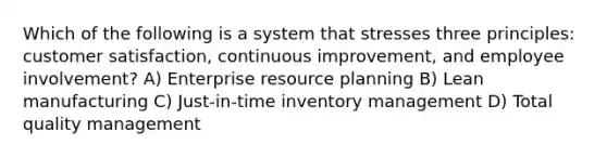 Which of the following is a system that stresses three​ principles: customer​ satisfaction, continuous improvement, and employee​ involvement? A) Enterprise resource planning B) Lean manufacturing C) Just-in-time inventory management D) Total quality management