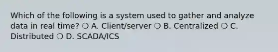 Which of the following is a system used to gather and analyze data in real time? ❍ A. Client/server ❍ B. Centralized ❍ C. Distributed ❍ D. SCADA/ICS