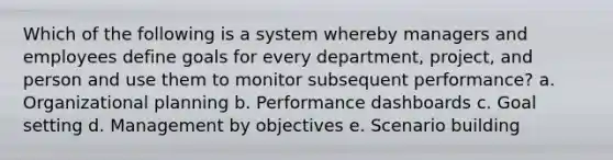 Which of the following is a system whereby managers and employees define goals for every department, project, and person and use them to monitor subsequent performance? a. Organizational planning b. Performance dashboards c. Goal setting d. Management by objectives e. Scenario building