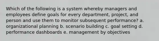 Which of the following is a system whereby managers and employees define goals for every department, project, and person and use them to monitor subsequent performance? a. organizational planning b. scenario building c. goal setting d. performance dashboards e. management by objectives