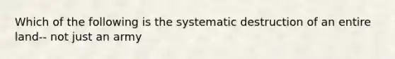 Which of the following is the systematic destruction of an entire land-- not just an army