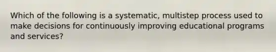 Which of the following is a systematic, multistep process used to make decisions for continuously improving educational programs and services?