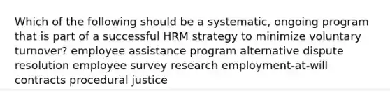 Which of the following should be a systematic, ongoing program that is part of a successful HRM strategy to minimize voluntary turnover? employee assistance program alternative dispute resolution employee survey research employment-at-will contracts procedural justice