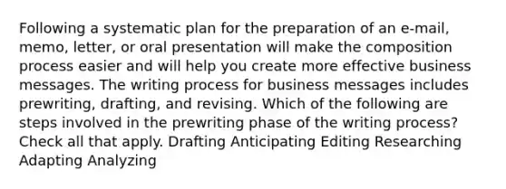 Following a systematic plan for the preparation of an e-mail, memo, letter, or oral presentation will make the composition process easier and will help you create more effective business messages. The writing process for business messages includes prewriting, drafting, and revising. Which of the following are steps involved in the prewriting phase of the writing process? Check all that apply. Drafting Anticipating Editing Researching Adapting Analyzing