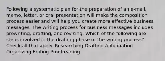 Following a systematic plan for the preparation of an e-mail, memo, letter, or oral presentation will make the composition process easier and will help you create more effective business messages. The writing process for business messages includes prewriting, drafting, and revising. Which of the following are steps involved in the drafting phase of the writing process? Check all that apply. Researching Drafting Anticipating Organizing Editing Proofreading