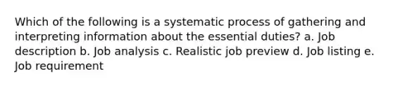 Which of the following is a systematic process of gathering and interpreting information about the essential duties? a. Job description b. Job analysis c. Realistic job preview d. Job listing e. Job requirement